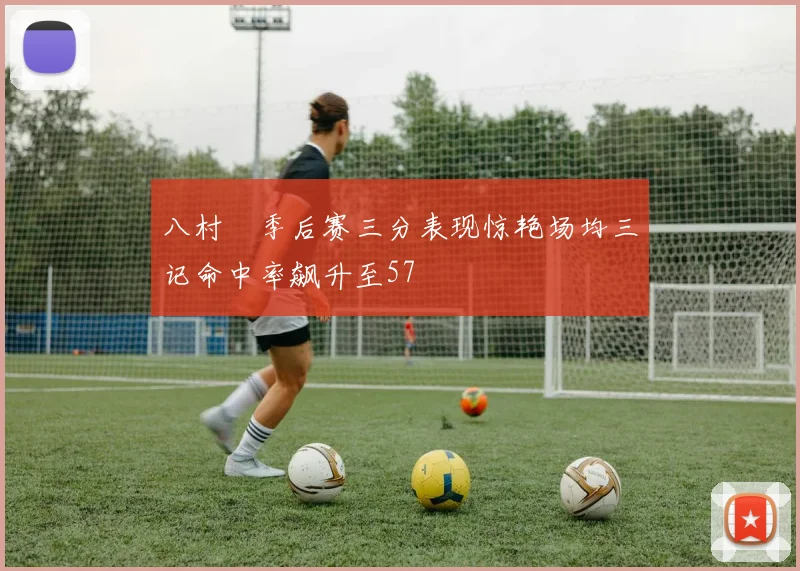 八村塁季后赛三分表现惊艳场均三记命中率飙升至57
