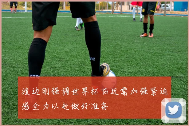 渡边刚强调世界杯临近需加强紧迫感全力以赴做好准备