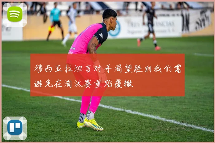 穆西亚拉坦言对手渴望胜利我们需避免在淘汰赛重蹈覆辙