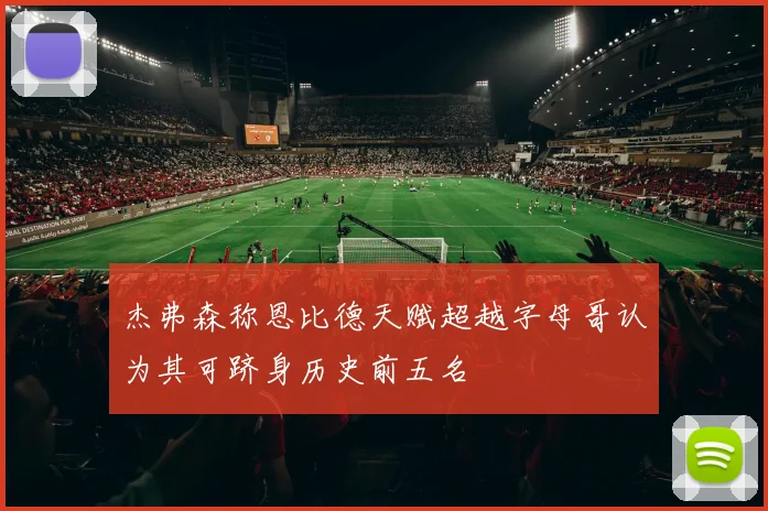 杰弗森称恩比德天赋超越字母哥认为其可跻身历史前五名