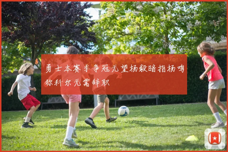 勇士本赛季争冠无望杨毅暗指杨鸣称科尔无需辞职