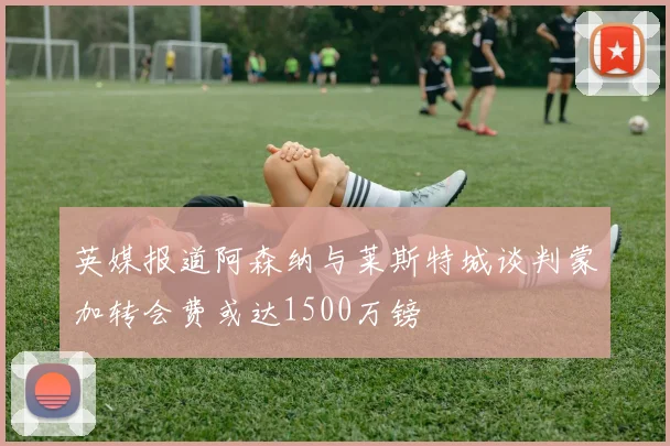 英媒报道阿森纳与莱斯特城谈判蒙加转会费或达1500万镑
