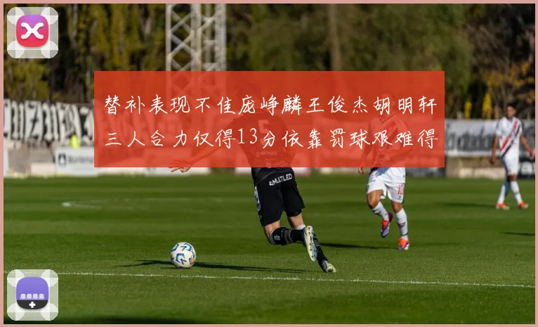 替补表现不佳庞峥麟王俊杰胡明轩三人合力仅得13分依靠罚球艰难得分