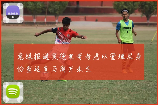 意媒报道莫德里奇考虑以管理层身份重返皇马离开米兰