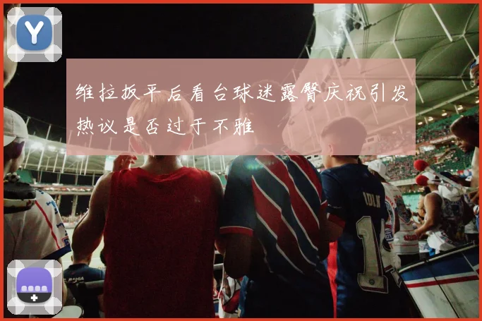 维拉扳平后看台球迷露臀庆祝引发热议是否过于不雅
