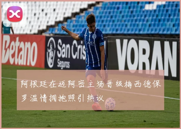 阿根廷在迈阿密主场晋级梅西德保罗温情拥抱照引热议