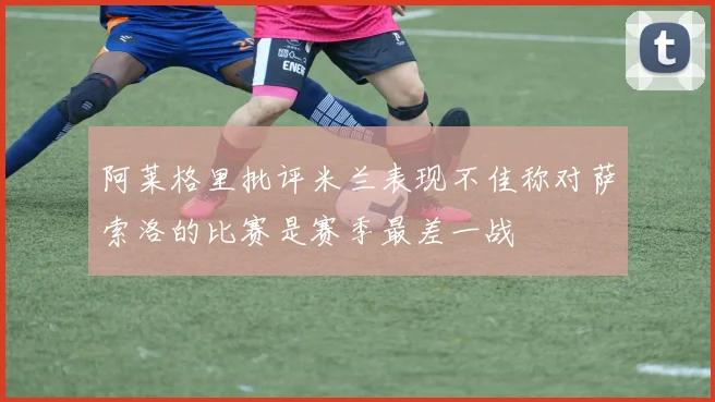 阿莱格里批评米兰表现不佳称对萨索洛的比赛是赛季最差一战