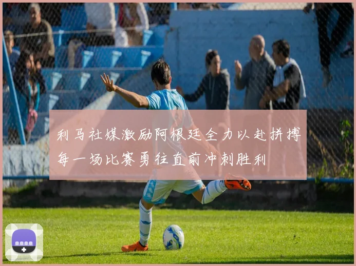 利马社媒激励阿根廷全力以赴拼搏每一场比赛勇往直前冲刺胜利