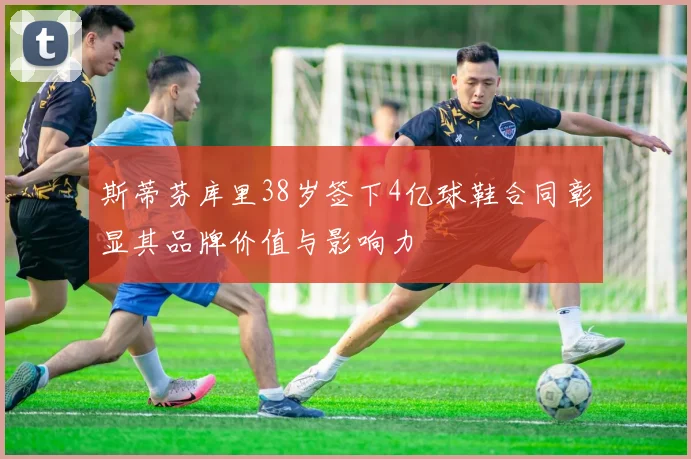 斯蒂芬库里38岁签下4亿球鞋合同彰显其品牌价值与影响力