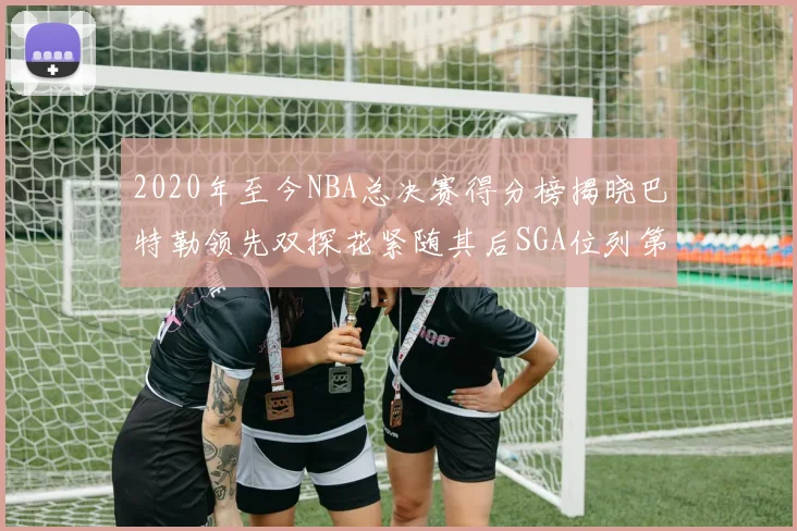 2020年至今NBA总决赛得分榜揭晓巴特勒领先双探花紧随其后SGA位列第四