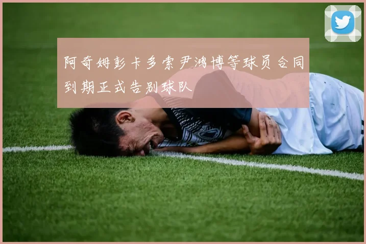 阿奇姆彭卡多索尹鸿博等球员合同到期正式告别球队