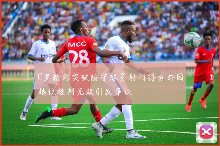 C罗精彩突破防守球员射门得分却因越位被判无效引发争议