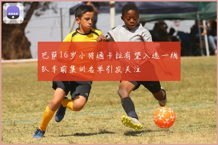 巴萨16岁小将通卡拉有望入选一线队季前集训名单引发关注