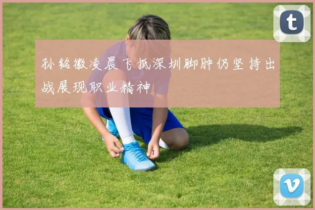 孙铭徽凌晨飞抵深圳脚肿仍坚持出战展现职业精神
