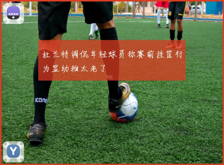 杜兰特调侃年轻球员称赛前挂筐行为显幼稚太老了