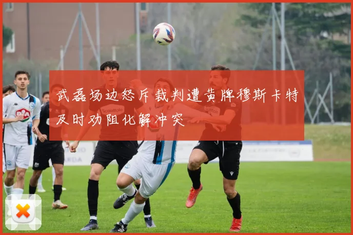 武磊场边怒斥裁判遭黄牌穆斯卡特及时劝阻化解冲突