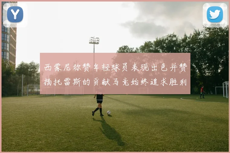 西蒙尼称赞年轻球员表现出色并赞扬托雷斯的贡献马竞始终追求胜利