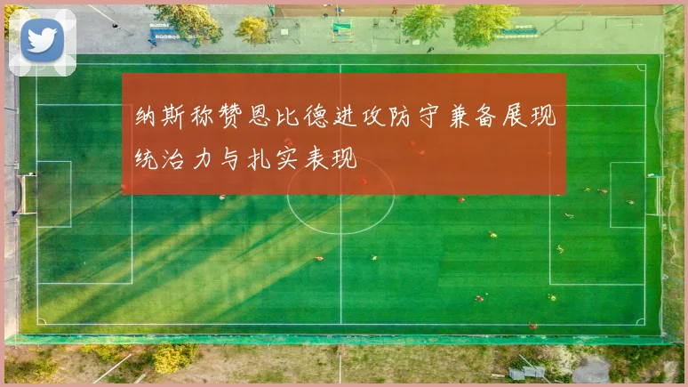 纳斯称赞恩比德进攻防守兼备展现统治力与扎实表现