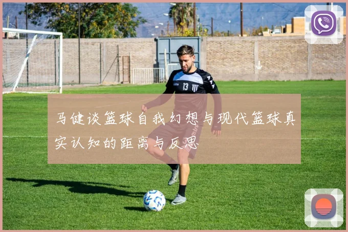马健谈篮球自我幻想与现代篮球真实认知的距离与反思