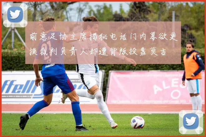 前意足协主席揭秘电话门内幕欲更换裁判负责人却遭背叛投靠莫吉