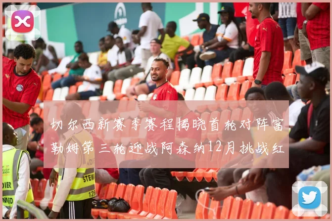 切尔西新赛季赛程揭晓首轮对阵富勒姆第三轮迎战阿森纳12月挑战红军和蓝月亮