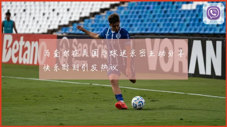 马奎尔在美国与球迷亲密互动分享快乐时刻引发热议